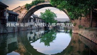 到杭州旅游3天可以去哪些地方玩