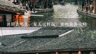 暑期去哪儿，夏天这样玩，常州旅游攻略