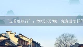 “走着瞧旅行”：599元6天5晚！究竟是怎样的云南之