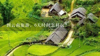 到云南旅游，6天时间怎样玩？