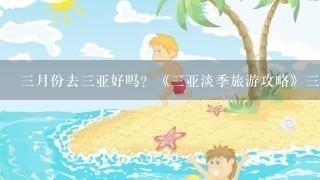 3月份去3亚好吗？《3亚淡季旅游攻略》3月份去3亚穿什么