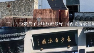 34月份带孩子去哪旅游最好 国内旅游最佳地方推荐