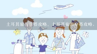 土耳其旅行穿搭攻略、土耳其旅游穿搭攻略，女生去土耳其旅行怎么穿衣搭配？去土耳其旅行怎么拍照好看？