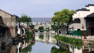 去北京旅游攻略北京旅游怎么玩