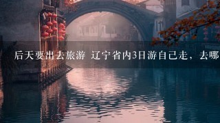 后天要出去旅游 辽宁省内3日游自己走，去哪好？最好有玩的。沈阳、大连不用说了