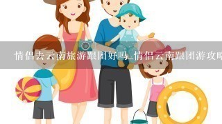 情侣去云南旅游跟团好吗_情侣云南跟团游攻略