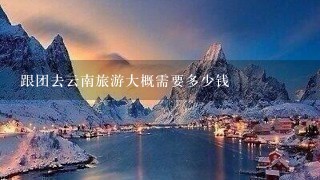 跟团去云南旅游大概需要多少钱