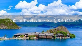 去云南 丽江大理旅游1个人要多少钱？本人在广州。