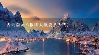 去云南玩不报团大概要多少钱？