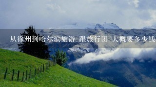 从徐州到哈尔滨旅游 跟旅行团 大概要多少钱 1周左右吧