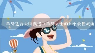 单身适合去哪偶遇（单身人士的10个最佳旅游目的地）