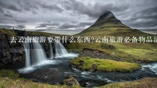 去云南旅游要带什么东西?云南旅游必备物品清单