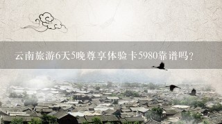 云南旅游6天5晚尊享体验卡5980靠谱吗？