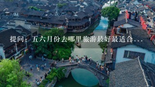 提问：56月份去哪里旅游最好最适合...