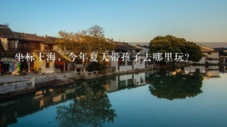 坐标上海，今年夏天带孩子去哪里玩？