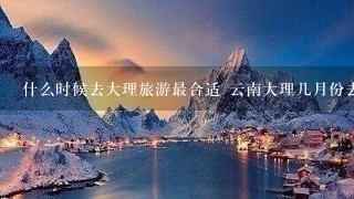 什么时候去大理旅游最合适 云南大理几月份去合适