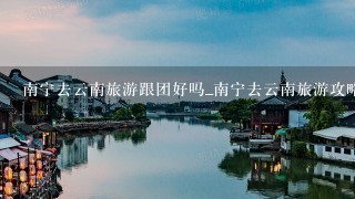 南宁去云南旅游跟团好吗_南宁去云南旅游攻略