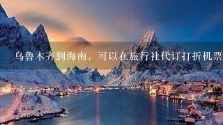 乌鲁木齐到海南，可以在旅行社代订打折机票吗？跟团1起去的那种便宜的机票？