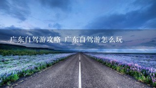 广东自驾游攻略 广东自驾游怎么玩