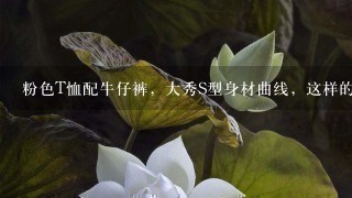 粉色T恤配牛仔裤，大秀S型身材曲线，这样的性感穿搭