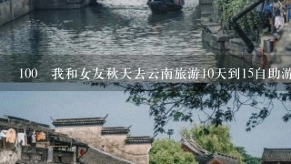 100 我和女友秋天去云南旅游10天到15自助游，第1次请教各位大神有哪些必看和玩的景点以及具体花费。1般消费！