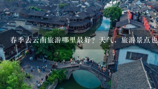 春季去云南旅游哪里最好？天气，旅游景点也介绍1下！