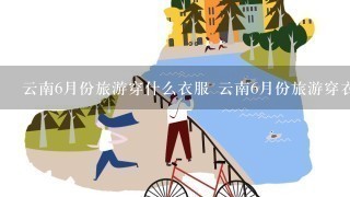 云南6月份旅游穿什么衣服 云南6月份旅游穿衣指南