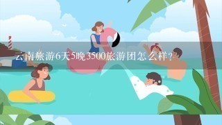 云南旅游6天5晚3500旅游团怎么样？