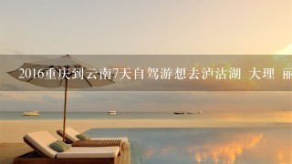 2016重庆到云南7天自驾游想去泸沽湖 大理 丽江 求路线推荐