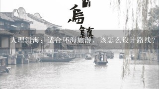 大理洱海：适合环海旅游，该怎么设计路线？跟团走与