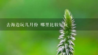 去海边玩几月份 哪里比较好玩