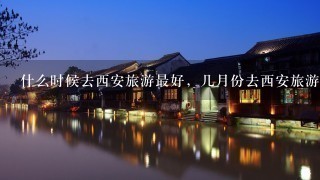 什么时候去西安旅游最好，几月份去西安旅游最好青岛去