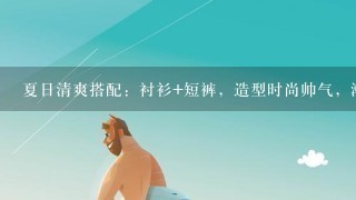 夏日清爽搭配：衬衫+短裤，造型时尚帅气，潮男喜欢