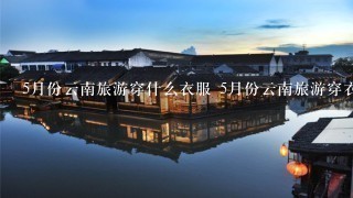 5月份云南旅游穿什么衣服 5月份云南旅游穿衣指南