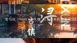 爱马仕 (Hermès)大地 男士香水的瓶盖可以打开吗?或者有办法分装吗？