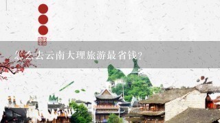 怎么去云南大理旅游最省钱？