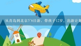 从青岛到北京5~6日游，带孩子12岁。出游计划最好详细介绍住宿、换乘公交，出游景点时间安排，费用等。