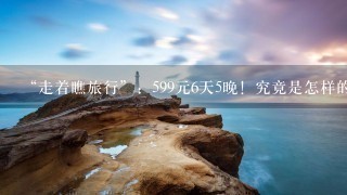 “走着瞧旅行”：599元6天5晚！究竟是怎样的云南之旅？