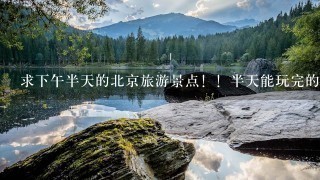 求下午半天的北京旅游景点！！半天能玩完的？请帮忙