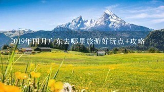 2019年4月广东去哪里旅游好玩点+攻略