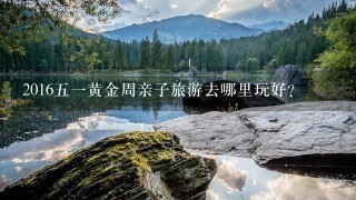 201651黄金周亲子旅游去哪里玩好？