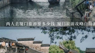 两人去厦门旅游要多少钱 厦门旅游攻略自助游费用预算