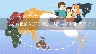 去云南报的纯玩的团，但是被强制消费了怎么办