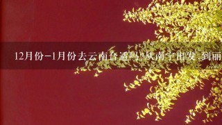 12月份-1月份去云南合适吗?从南宁出发,到丽江,泸沽湖，香格里拉，腾冲这几个地方