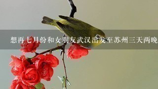 想再7月份和女朋友武汉出发至苏州3天两晚旅游,大概需要多少钱,有哪些必去的地方?求个攻略。谢谢。