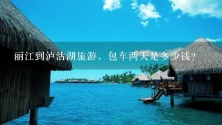 丽江到泸沽湖旅游，包车两天是多少钱？